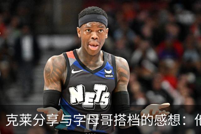 克莱分享与字母哥搭档的感想：他的存在提升了球队潜力